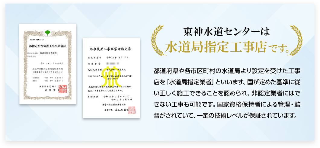 東神水道センターは水道局指定工事店です。
    都道府県や各市区町村の水道局より設定を受けた工事店を「水道局指定業者」といいます。国が定めた基準に従い正しく施工できることを認められ、非認定業者にはできない工事も可能です。国家資格保持者による管理・監督がされていて、一定の技術レベルが保証されています。