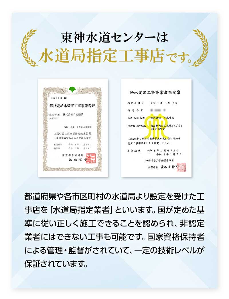 東神水道センターは水道局指定工事店です。
    都道府県や各市区町村の水道局より設定を受けた工事店を「水道局指定業者」といいます。国が定めた基準に従い正しく施工できることを認められ、非認定業者にはできない工事も可能です。国家資格保持者による管理・監督がされていて、一定の技術レベルが保証されています。