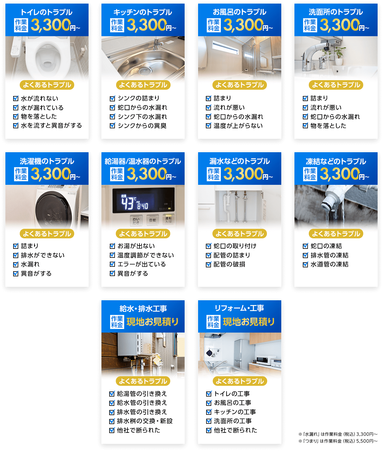 トイレのトラブル作業料金3,300円～、キッチンのトラブル作業料金3,300円～、お風呂のトラブル作業料金3,300円～、洗面所のトラブル作業料金3,300円～、洗濯機のトラブル作業料金3,300円～、給油器/温水器のトラブル作業料金3,300円～、漏水などのトラブル作業料金3,300円～、凍結などのトラブル作業料金3,300円～、給水/排水工事作業料金現地お見積り、リフォーム/工事作業料金現地お見積り