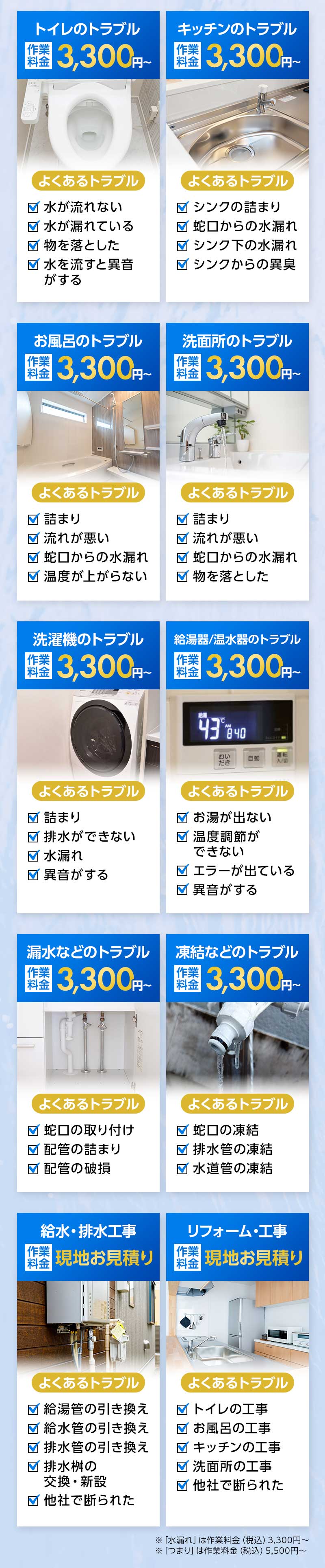 トイレのトラブル作業料金3,300円～、キッチンのトラブル作業料金3,300円～、お風呂のトラブル作業料金3,300円～、洗面所のトラブル作業料金3,300円～、洗濯機のトラブル作業料金3,300円～、給油器/温水器のトラブル作業料金3,300円～、漏水などのトラブル作業料金3,300円～、凍結などのトラブル作業料金3,300円～、給水/排水工事作業料金現地お見積り、リフォーム/工事作業料金現地お見積り